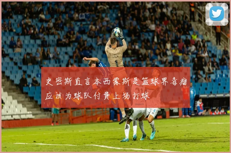 史密斯直言本西蒙斯是篮球界毒瘤应该为球队付费上场打球