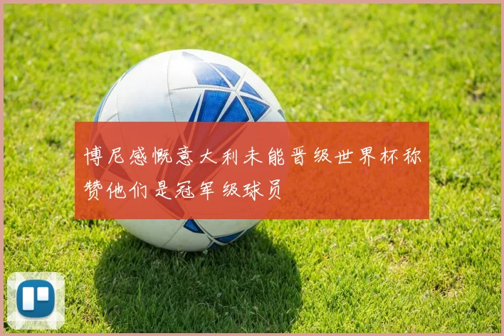 博尼感慨意大利未能晋级世界杯称赞他们是冠军级球员