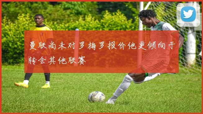曼联尚未对罗梅罗报价他更倾向于转会其他联赛