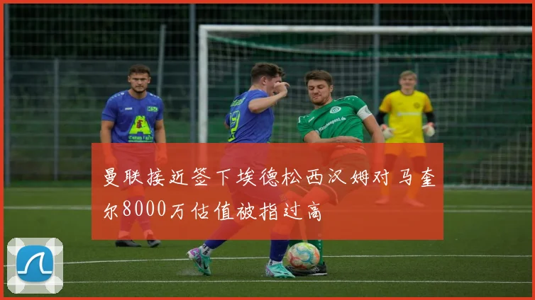 曼联接近签下埃德松西汉姆对马奎尔8000万估值被指过高