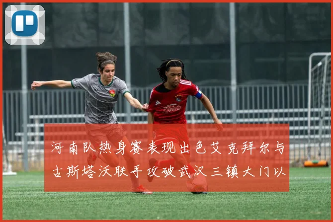 河南队热身赛表现出色艾克拜尔与古斯塔沃联手攻破武汉三镇大门以2-0获胜