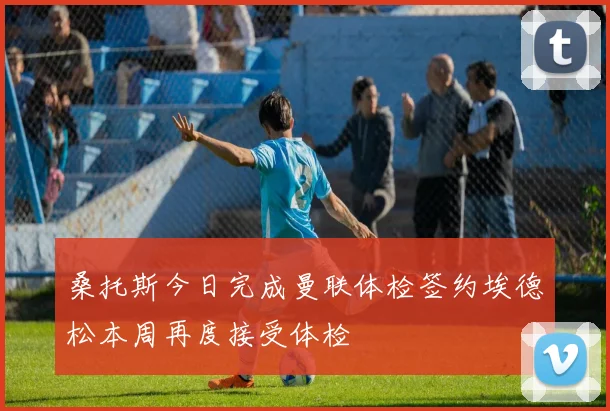 桑托斯今日完成曼联体检签约埃德松本周再度接受体检