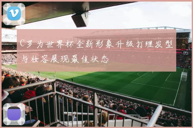 C罗为世界杯全新形象升级打理发型与妆容展现最佳状态