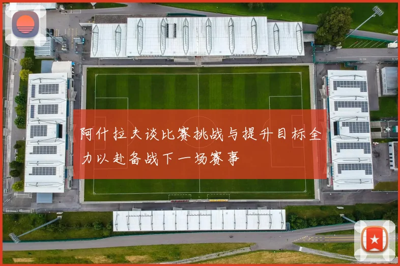 阿什拉夫谈比赛挑战与提升目标全力以赴备战下一场赛事