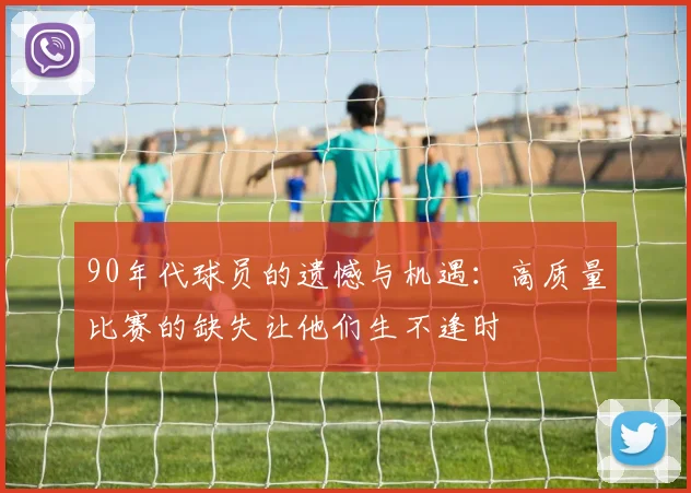 90年代球员的遗憾与机遇：高质量比赛的缺失让他们生不逢时